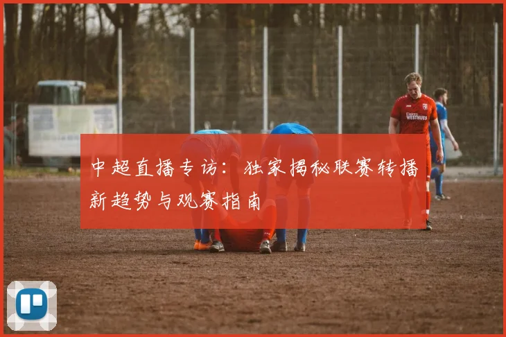 中超直播专访：独家揭秘联赛转播新趋势与观赛指南
